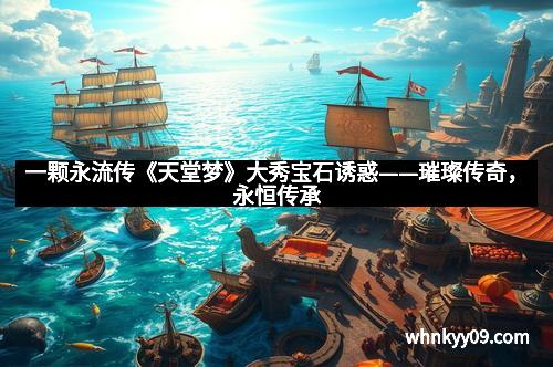 一颗永流传《天堂梦》大秀宝石诱惑——璀璨传奇，永恒传承